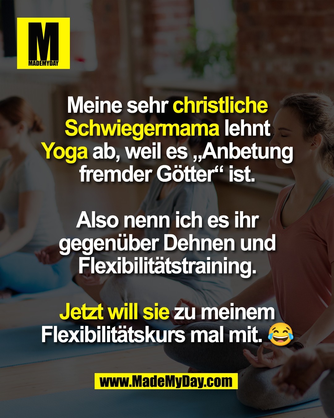 Meine sehr christliche<br />
Schwiegermama lehnt<br />
Yoga ab, weil es „Anbetung<br />
fremder Götter“ ist.<br />
<br />
Also nenn ich es ihr<br />
gegenüber Dehnen und<br />
Flexibilitätstraining.<br />
<br />
Jetzt will sie zu meinem<br />
Flexibilitätskurs mal mit. 😂