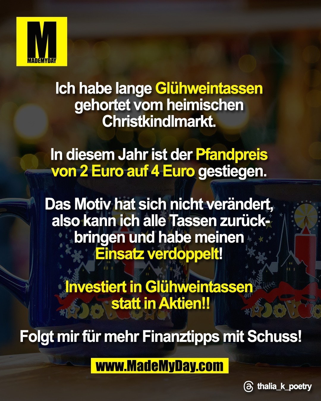 Ich habe lange Glühweintassen <br />
gehortet vom heimischen Christkindlmarkt. <br />
<br />
In diesem Jahr ist der Pfandpreis <br />
von 2 Euro auf 4 Euro gestiegen. <br />
<br />
Das Motiv hat sich nicht verändert, <br />
also kann ich alle Tassen zurück-<br />
bringen und habe meinen <br />
Einsatz verdoppelt! <br />
<br />
Investiert in Glühweintassen <br />
statt in Aktien!!<br />
<br />
Folgt mir für mehr Finanztipps <br />
mit Schuss!<br />
<br />
Threads: thalia_k_poetry