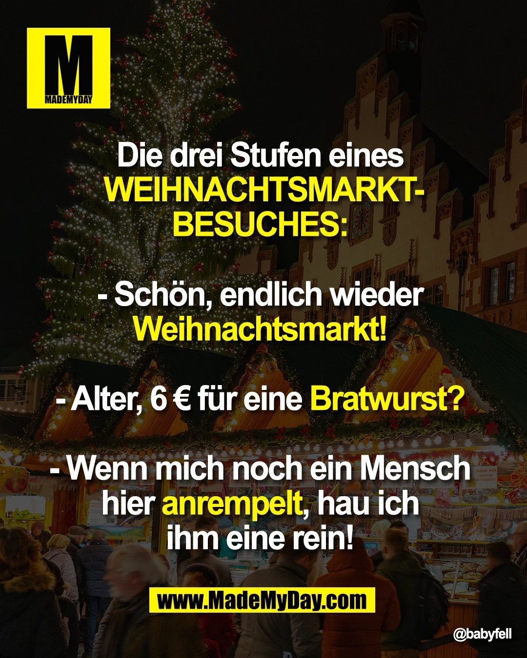 Die drei Stufen eines <br />
Weihnachtsmarktbesuches: <br />
<br />
- Schön, endlich wieder <br />
Weihnachtsmarkt! <br />
<br />
- Alter, 6 € für eine Bratwurst? <br />
<br />
- Wenn mich noch ein Mensch <br />
hier anrempelt, hau ich <br />
ihm eine rein!