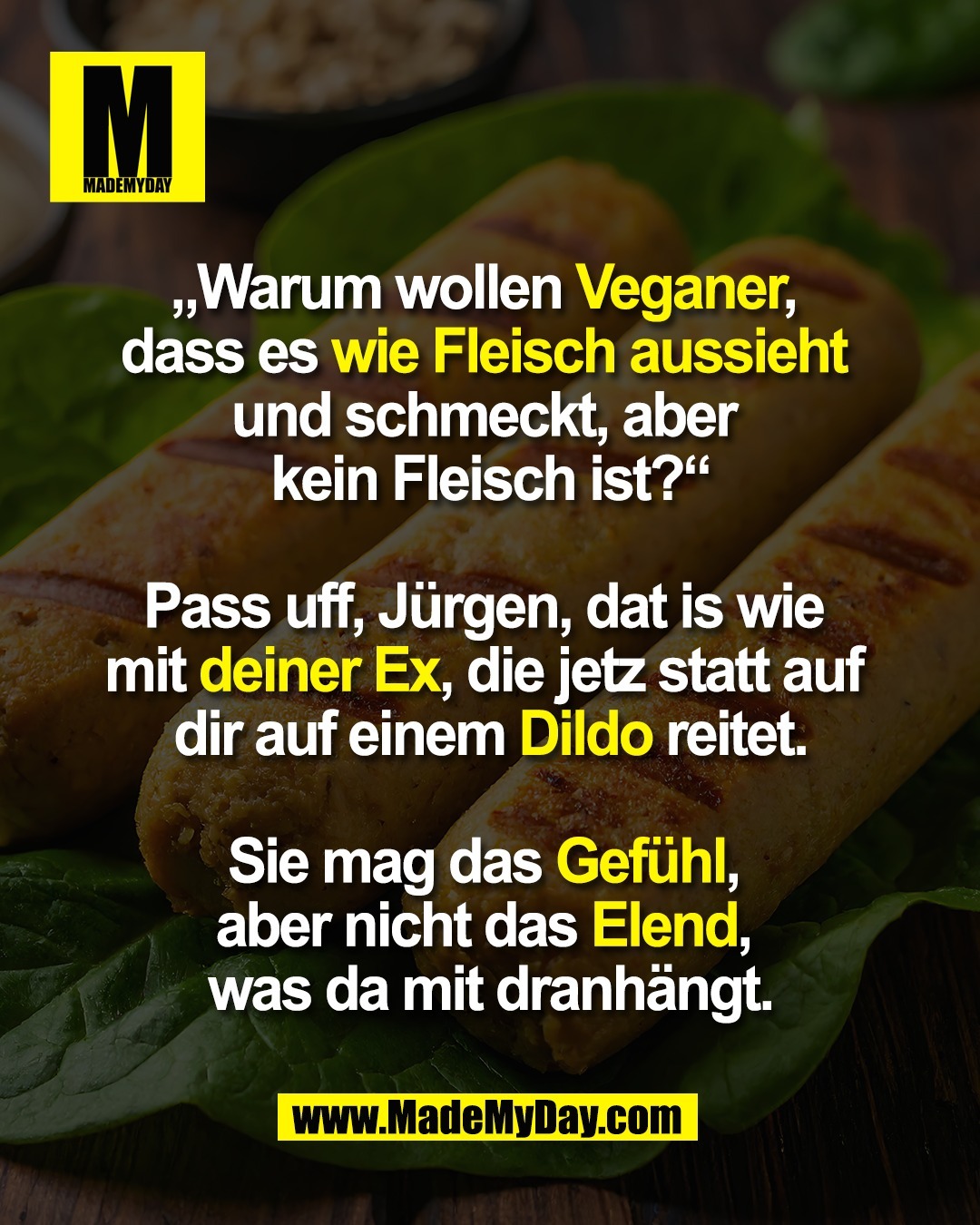 „Warum wollen Veganer, <br />
dass es wie Fleisch aussieht <br />
und schmeckt, aber <br />
kein Fleisch ist?“<br />
<br />
Pass uff, Jürgen, dat is wie <br />
mit deiner Ex, die jetz statt auf <br />
dir auf einem Dildo reitet.<br />
<br />
Sie mag das Gefühl, <br />
aber nicht das Elend, <br />
was da mit dranhängt.