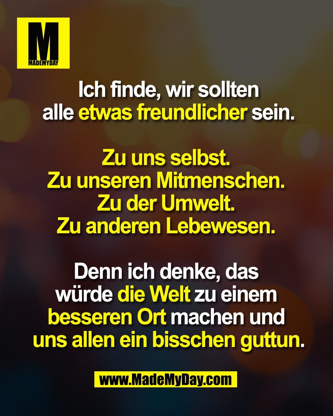 Ich finde, wir sollten<br />
 alle etwas freundlicher sein. <br />
<br />
Zu uns selbst. <br />
Zu unseren Mitmenschen. <br />
Zu der Umwelt. <br />
Zu anderen Lebewesen. <br />
<br />
Denn ich denke, das <br />
w&uuml;rde die Welt zu einem <br />
besseren Ort machen und <br />
uns allen ein bisschen guttun.