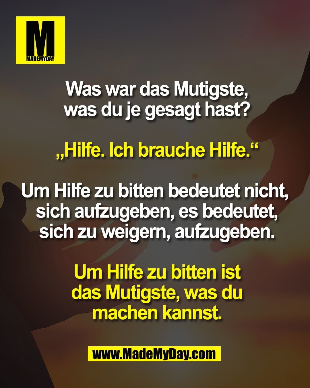 Was war das Mutigste,<br />
was du je gesagt hast?<br />
<br />
„Hilfe. Ich brauche Hilfe.“<br />
<br />
Um Hilfe zu bitten bedeutet nicht, <br />
sich aufzugeben, es bedeutet,<br />
sich zu weigern, aufzugeben.<br />
<br />
Um Hilfe zu bitten ist<br />
das Mutigste, was du<br />
machen kannst.