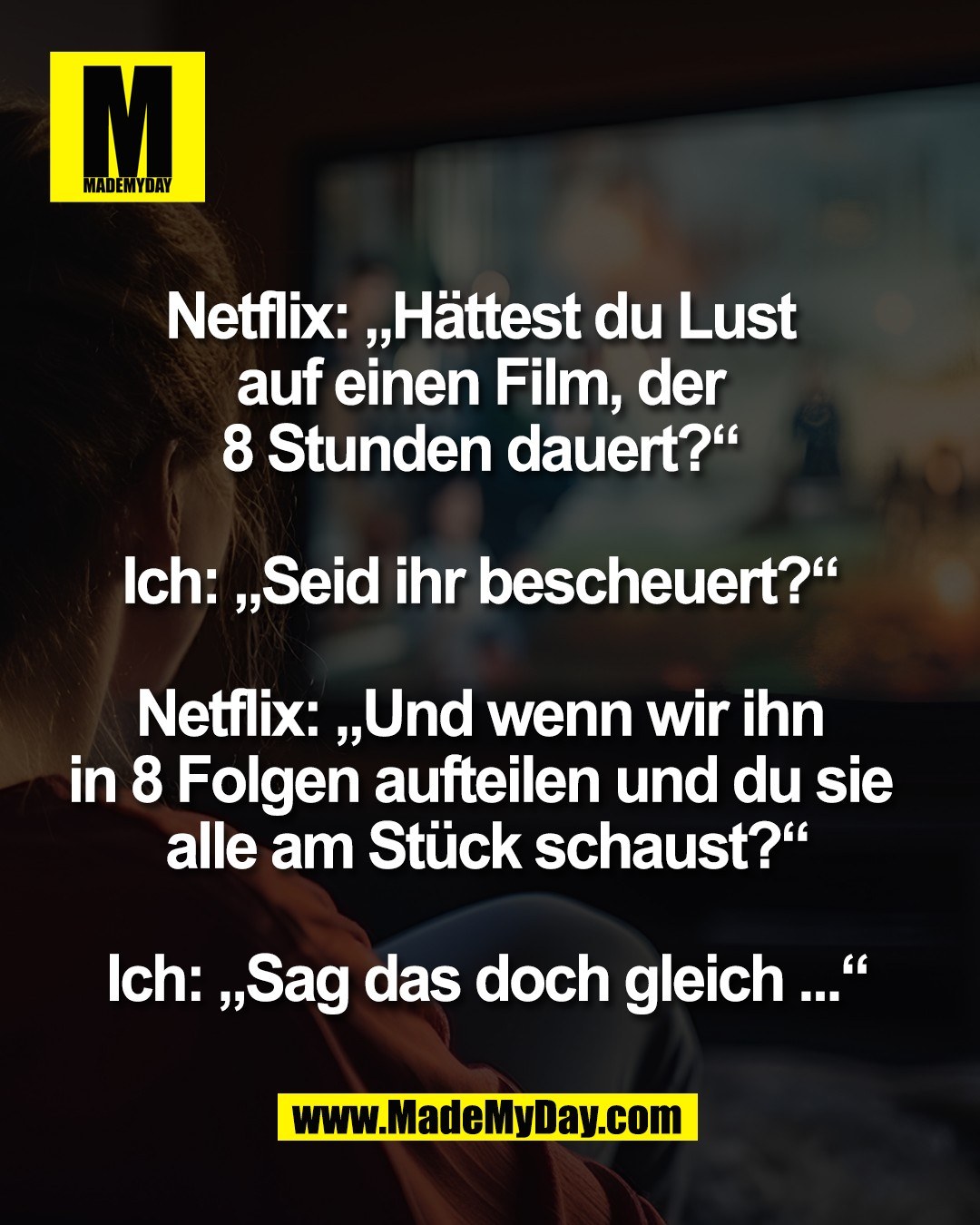 Netflix: &bdquo;H&auml;ttest du Lust <br />
auf einen Film, der <br />
8 Stunden dauert?&ldquo; <br />
<br />
Ich: &bdquo;Seid ihr bescheuert?&ldquo; <br />
<br />
Netflix: &bdquo;Und wenn wir ihn <br />
in 8 Folgen aufteilen und du sie <br />
alle am St&uuml;ck schaust?&ldquo;<br />
<br />
Ich: &bdquo;Sag das doch gleich ...&ldquo;