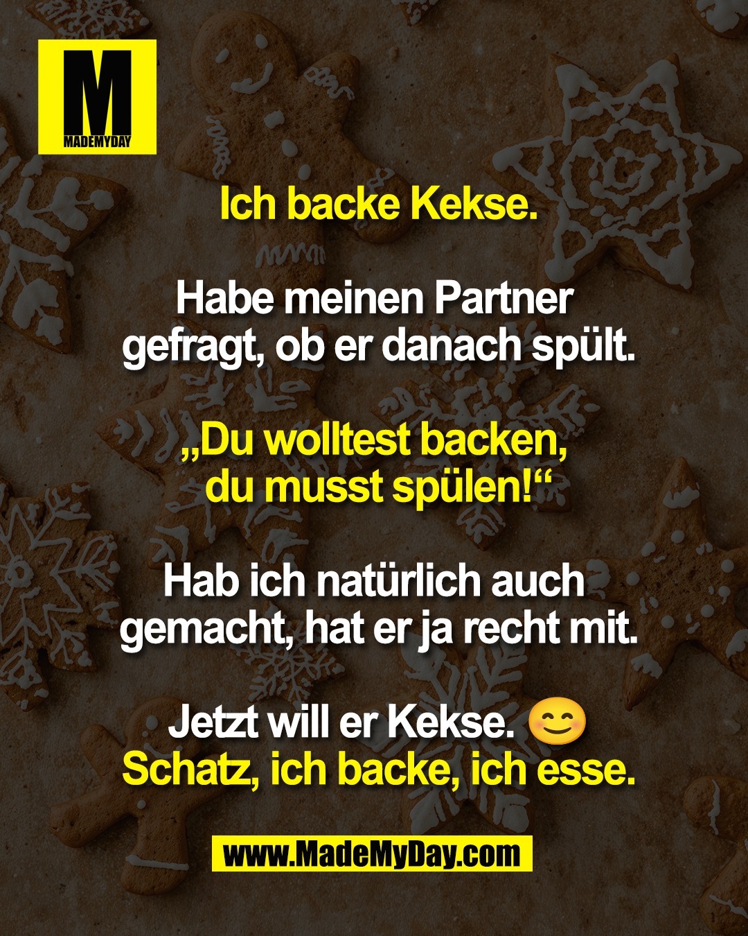 Ich backe Kekse.<br />
<br />
Habe meinen Partner <br />
gefragt, ob er danach spült.<br />
<br />
„Du wolltest backen, <br />
du musst spülen!“<br />
<br />
Hab ich natürlich auch <br />
gemacht, hat er ja recht mit.<br />
<br />
Jetzt will er Kekse. 😊<br />
Schatz, ich backe, ich esse.