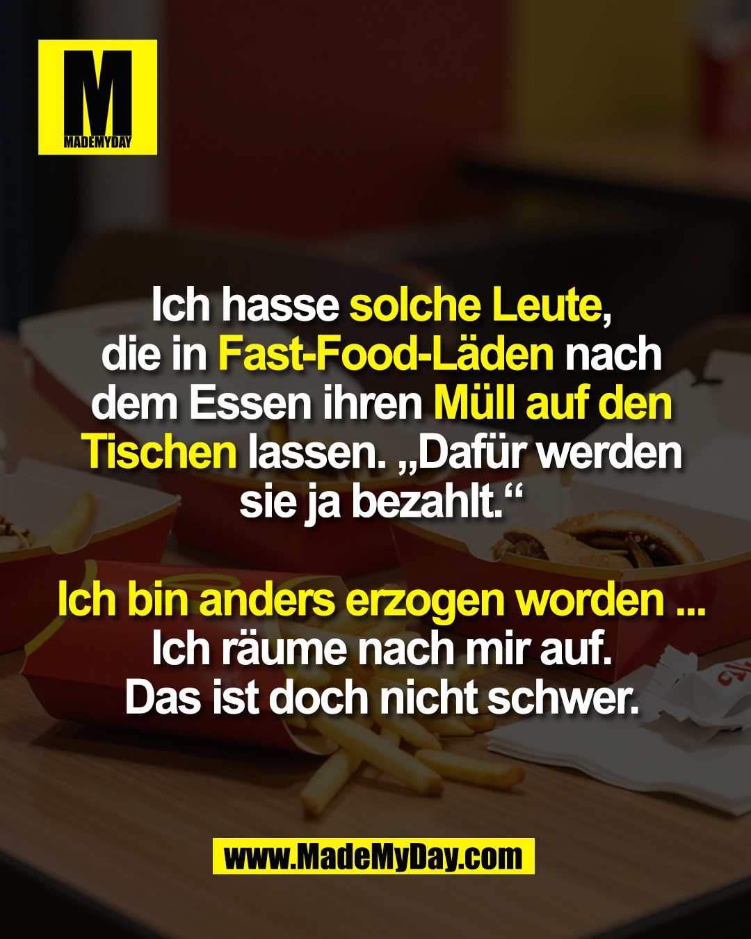 Ich hasse solche Leute,<br />
die in Fast-Food-Läden nach<br />
dem Essen ihren Müll auf den<br />
Tischen lassen. „Dafür werden<br />
sie ja bezahlt.“<br />
<br />
Ich bin anders erzogen worden ...<br />
Ich räume nach mir auf.<br />
Das ist doch nicht schwer.