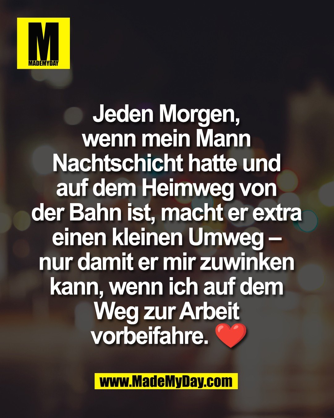 Jeden Morgen, <br />
wenn mein Mann <br />
Nachtschicht hatte und <br />
auf dem Heimweg von <br />
der Bahn ist, macht er extra <br />
einen kleinen Umweg &ndash; <br />
nur damit er mir zuwinken <br />
kann, wenn ich auf dem <br />
Weg zur Arbeit <br />
vorbeifahre. ❤️