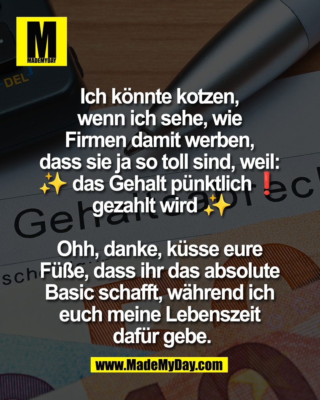 Ich k&ouml;nnte kotzen, <br />
wenn ich sehe, wie <br />
Firmen damit werben, <br />
dass sie ja so toll sind, weil: <br />
✨ das Gehalt p&uuml;nktlich❗️ <br />
gezahlt wird ✨<br />
<br />
Ohh, danke, k&uuml;sse eure <br />
F&uuml;&szlig;e, dass ihr das absolute <br />
Basic schafft, w&auml;hrend ich <br />
euch meine Lebenszeit <br />
daf&uuml;r gebe.