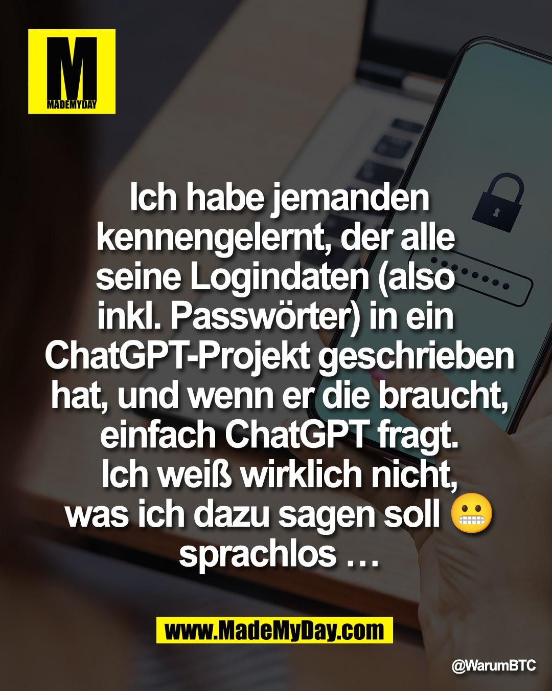 Ich habe jemanden<br />
kennengelernt, der alle <br />
seine Logindaten (also <br />
inkl. Passw&ouml;rter) in ein <br />
ChatGPT-Projekt geschrieben<br />
hat, und wenn er die braucht,<br />
einfach ChatGPT fragt.<br />
Ich wei&szlig; wirklich nicht,<br />
was ich dazu sagen soll 😬<br />
sprachlos &hellip;