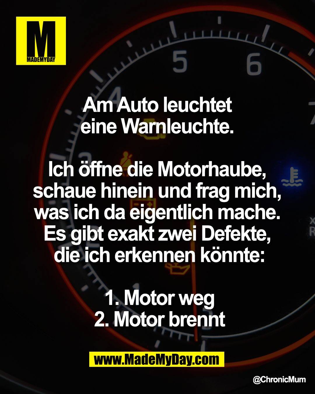 "Am Auto leuchtet <br />
eine Warnleuchte. <br />
<br />
Ich &ouml;ffne die Motorhaube, <br />
schaue hinein und frag mich, <br />
was ich da eigentlich mache. <br />
Es gibt exakt zwei Defekte, <br />
die ich erkennen k&ouml;nnte:<br />
<br />
1. Motor weg<br />
2. Motor brennt"
