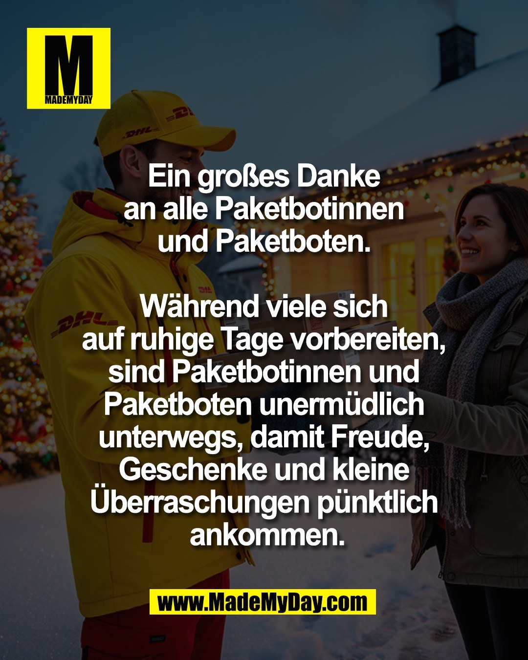 Ein gro&szlig;es Danke <br />
an alle Paketbotinnen <br />
und Paketboten. <br />
<br />
W&auml;hrend viele sich <br />
auf ruhige Tage vorbereiten, <br />
sind Paketbotinnen und <br />
Paketboten unerm&uuml;dlich <br />
unterwegs, damit Freude, <br />
Geschenke und kleine <br />
&Uuml;berraschungen p&uuml;nktlich <br />
ankommen.