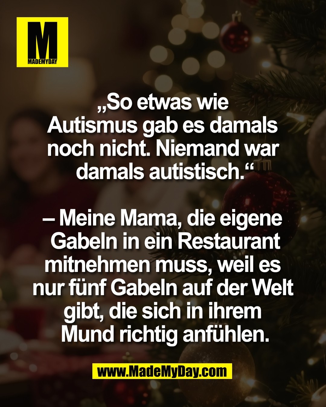 &bdquo;So etwas wie <br />
Autismus gab es damals <br />
noch nicht. Niemand war <br />
damals autistisch.&ldquo;<br />
<br />
&ndash; Meine Mama, die eigene <br />
Gabeln in ein Restaurant<br />
mitnehmen muss, weil es <br />
nur f&uuml;nf Gabeln auf der Welt <br />
gibt, die sich in ihrem <br />
Mund richtig anf&uuml;hlen.