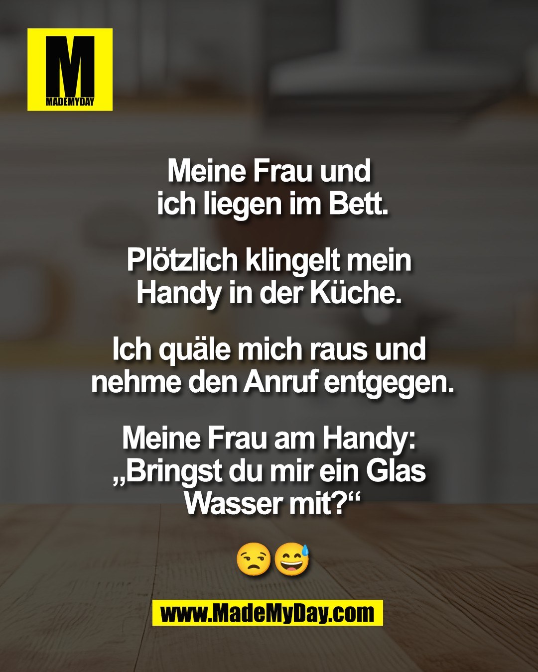 Meine Frau und <br />
ich liegen im Bett.<br />
<br />
Pl&ouml;tzlich klingelt mein <br />
Handy in der K&uuml;che. <br />
<br />
Ich qu&auml;le mich raus und <br />
nehme den Anruf entgegen.<br />
<br />
Meine Frau am Handy: <br />
&bdquo;Bringst du mir ein Glas <br />
Wasser mit?&ldquo;<br />
<br />
😒😅
