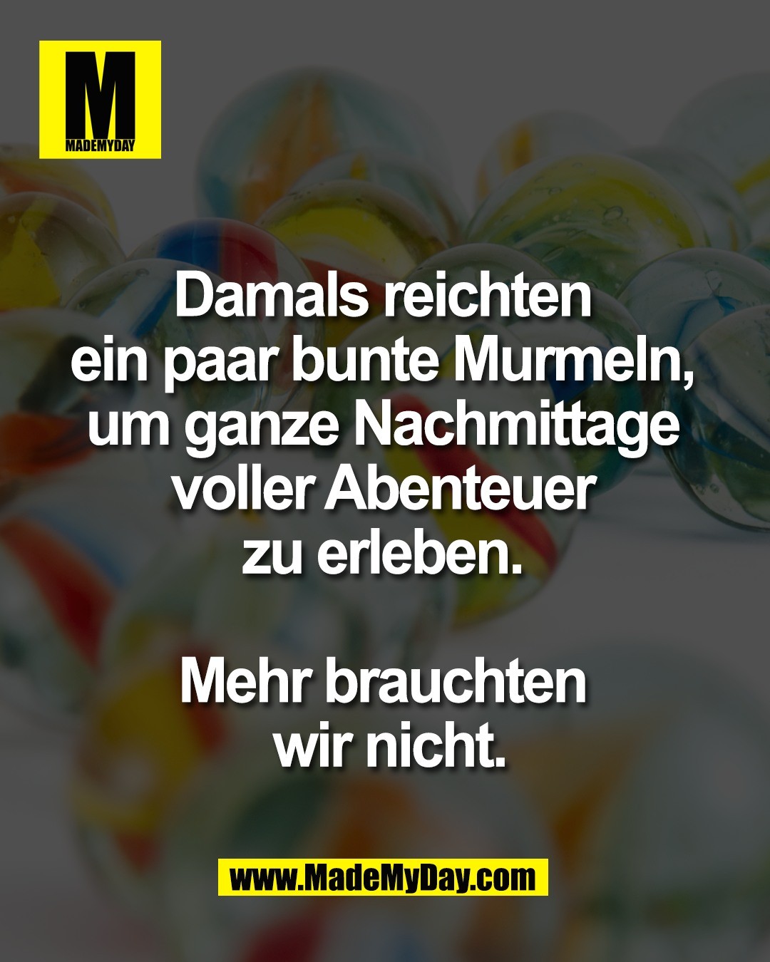 Damals reichten <br />
ein paar bunte Murmeln, <br />
um ganze Nachmittage <br />
voller Abenteuer <br />
zu erleben. <br />
<br />
Mehr brauchten <br />
wir nicht.