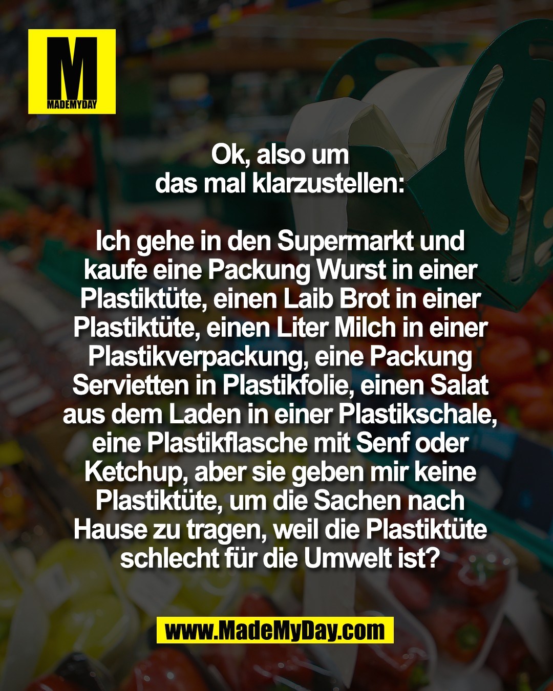 Ok, also um<br />
das mal klarzustellen:<br />
<br />
Ich gehe in den Supermarkt und<br />
kaufe eine Packung Wurst in einer<br />
Plastikt&uuml;te, einen Laib Brot in einer<br />
Plastikt&uuml;te, einen Liter Milch in einer<br />
Plastikverpackung, eine Packung<br />
Servietten in Plastikfolie, einen Salat<br />
aus dem Laden in einer Plastikschale,<br />
eine Plastikflasche mit Senf oder<br />
Ketchup, aber sie geben mir keine<br />
Plastikt&uuml;te, um die Sachen nach<br />
Hause zu tragen, weil die Plastikt&uuml;te<br />
schlecht f&uuml;r die Umwelt ist?