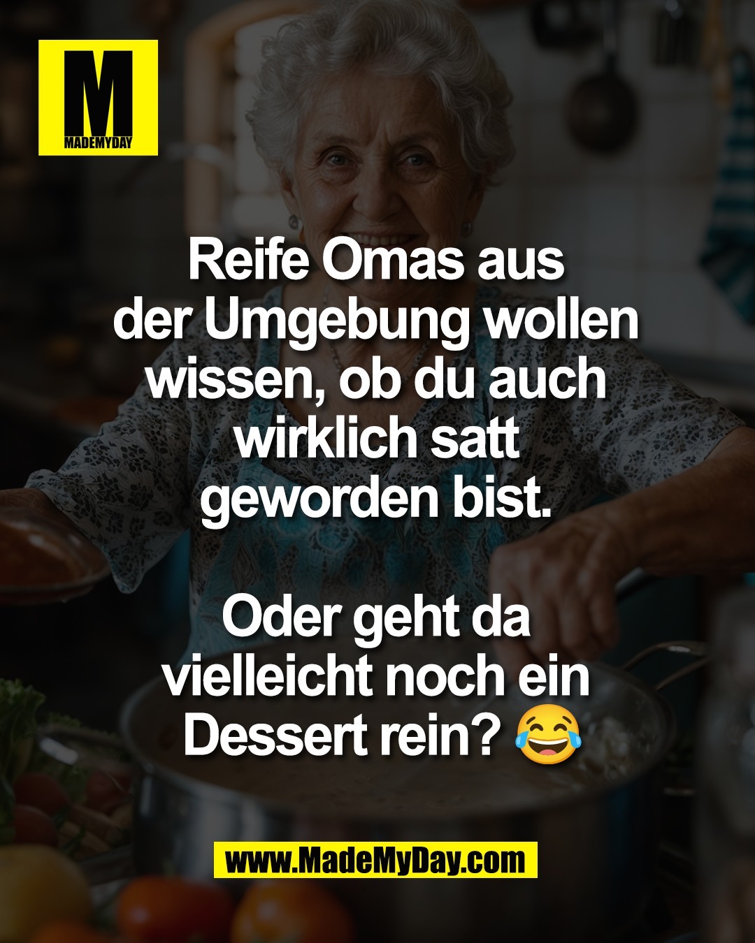 Reife Omas aus <br />
der Umgebung wollen <br />
wissen, ob du auch <br />
wirklich satt <br />
geworden bist. <br />
<br />
Oder geht da <br />
vielleicht noch ein <br />
Dessert rein? 😂