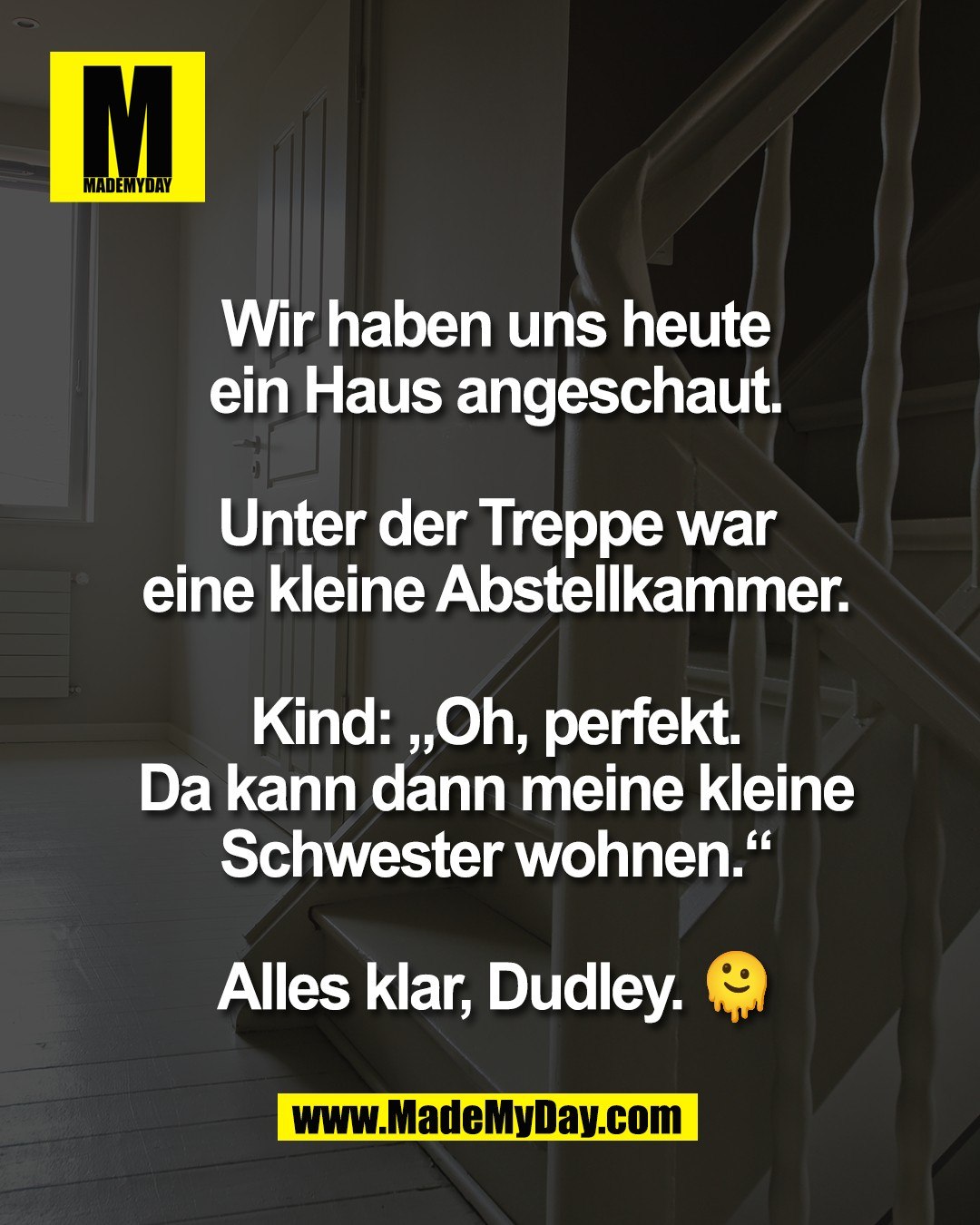 Wir haben uns heute<br />
ein Haus angeschaut.<br />
<br />
Unter der Treppe war<br />
eine kleine Abstellkammer.<br />
<br />
Kind: &bdquo;Oh, perfekt.<br />
Da kann dann meine kleine<br />
Schwester wohnen.&ldquo;<br />
<br />
Alles klar, Dudley. 🫠