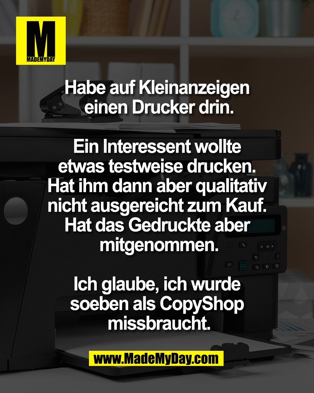 Habe auf Kleinanzeigen <br />
einen Drucker drin.<br />
<br />
Ein Interessent wollte <br />
etwas testweise drucken. <br />
Hat ihm dann aber qualitativ <br />
nicht ausgereicht zum Kauf. <br />
Hat das Gedruckte aber <br />
mitgenommen.<br />
<br />
Ich glaube, ich wurde <br />
soeben als CopyShop <br />
missbraucht.