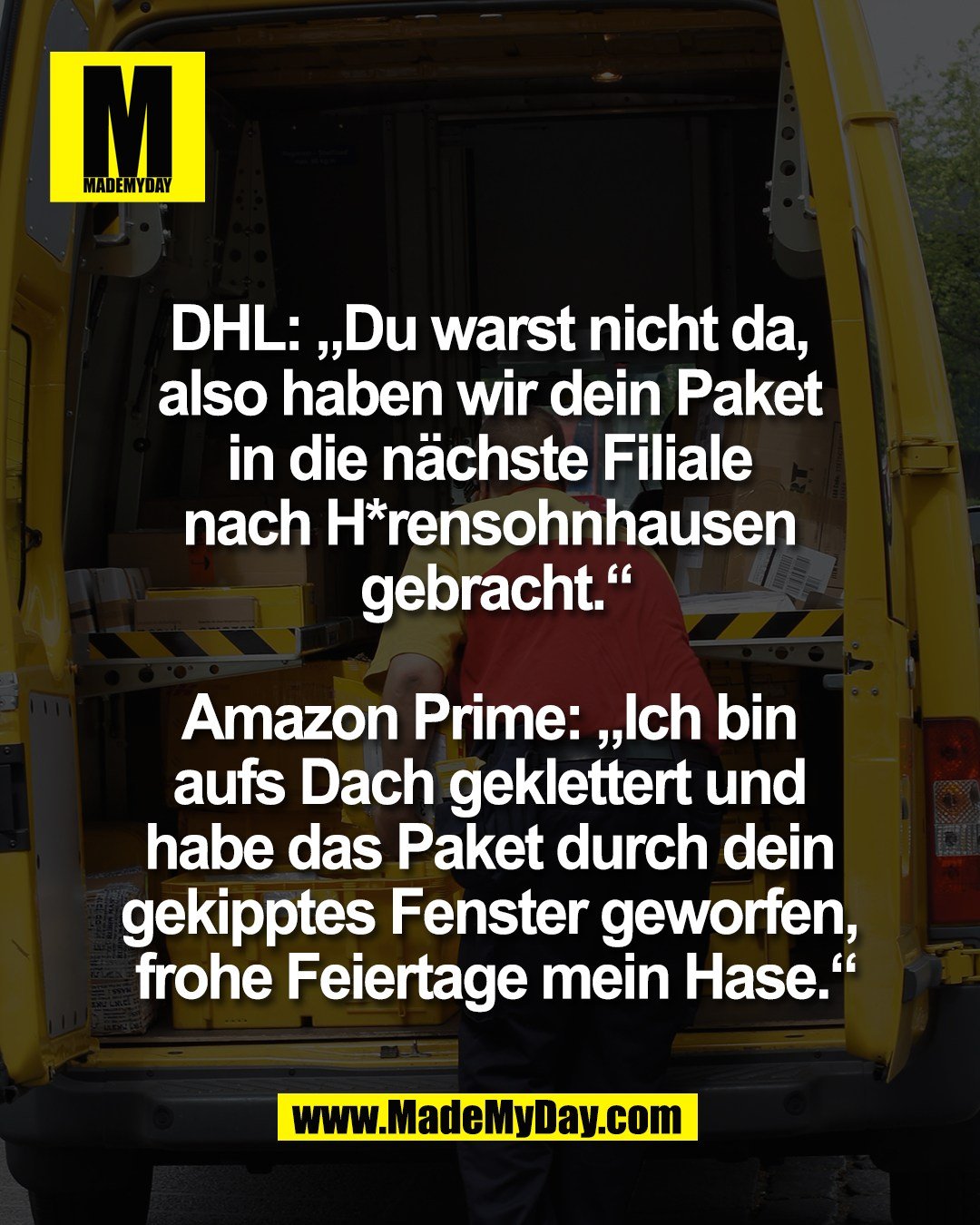 DHL: &bdquo;Du warst nicht da, <br />
also haben wir dein Paket <br />
in die n&auml;chste Filiale <br />
nach H*rensohnhausen <br />
gebracht.&ldquo;<br />
<br />
Amazon Prime: &bdquo;Ich bin <br />
aufs Dach geklettert und <br />
habe das Paket durch dein <br />
gekipptes Fenster geworfen, <br />
frohe Feiertage mein Hase.&ldquo;