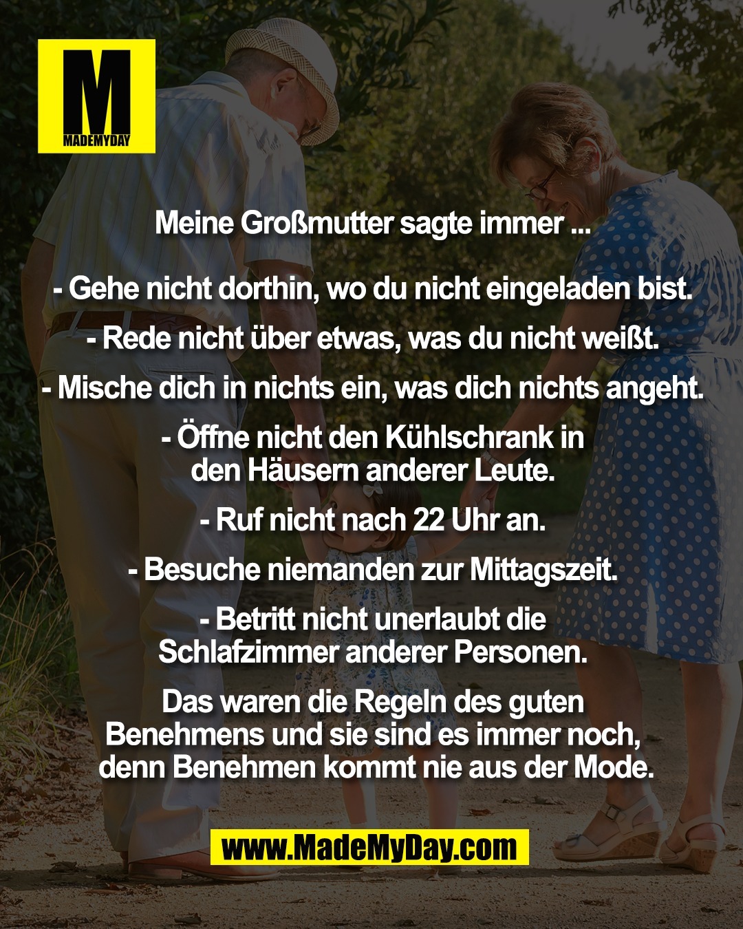 Meine Gro&szlig;mutter sagte immer ... <br />
<br />
- Gehe nicht dorthin, wo du nicht eingeladen bist. <br />
<br />
- Rede nicht &uuml;ber etwas, was du nicht wei&szlig;t. <br />
<br />
- Mische dich in nichts ein, was dich nichts angeht. <br />
<br />
- &Ouml;ffne nicht den K&uuml;hlschrank in <br />
den H&auml;usern anderer Leute. <br />
<br />
- Ruf nicht nach 22 Uhr an. <br />
<br />
- Besuche niemanden zur Mittagszeit. <br />
<br />
- Betritt nicht unerlaubt die <br />
Schlafzimmer anderer Personen. <br />
<br />
Das waren die Regeln des guten <br />
Benehmens und sie sind es immer noch, <br />
denn Benehmen kommt nie aus der Mode.