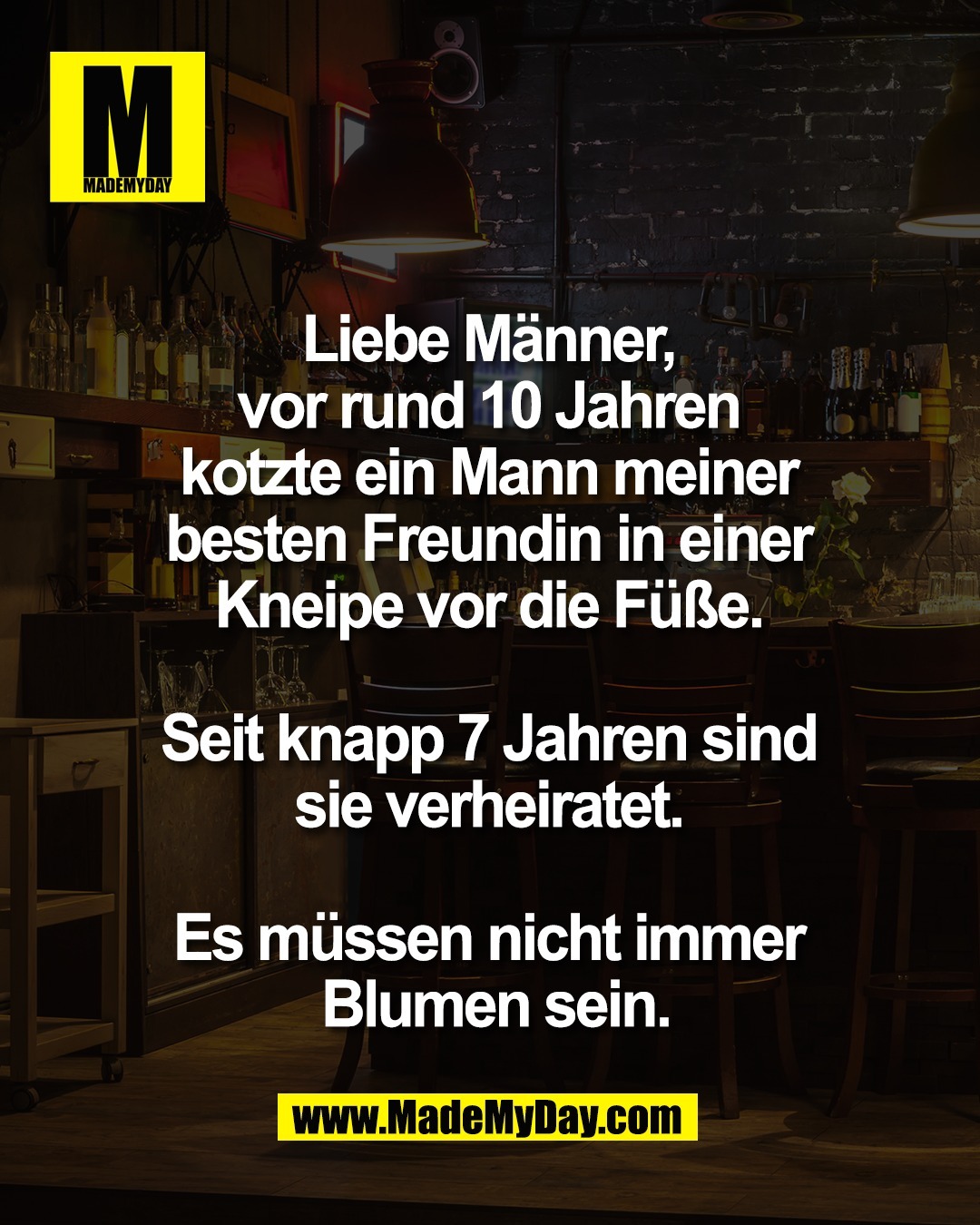 Liebe M&auml;nner, <br />
vor rund 10 Jahren <br />
kotzte ein Mann meiner <br />
besten Freundin in einer <br />
Kneipe vor die F&uuml;&szlig;e. <br />
<br />
Seit knapp 7 Jahren sind <br />
sie verheiratet. <br />
<br />
Es m&uuml;ssen nicht immer <br />
Blumen sein.