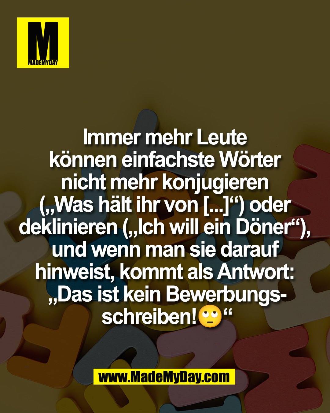 Immer mehr Leute <br />
k&ouml;nnen einfachste W&ouml;rter <br />
nicht mehr konjugieren <br />
(&bdquo;Was h&auml;lt ihr von [...]&ldquo;) oder <br />
deklinieren (&bdquo;Ich will ein D&ouml;ner&ldquo;), <br />
und wenn man sie darauf <br />
hinweist, kommt als Antwort: <br />
&bdquo;Das ist kein Bewerbungs-<br />
schreiben!🙄&ldquo;