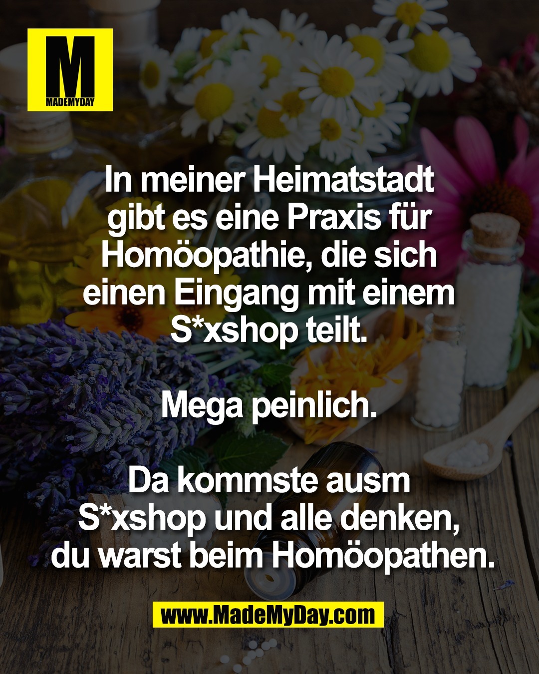 In meiner Heimatstadt <br />
gibt es eine Praxis f&uuml;r <br />
Hom&ouml;opathie, die sich <br />
einen Eingang mit einem <br />
S*xshop teilt. <br />
<br />
Mega peinlich. <br />
<br />
Da kommste ausm <br />
S*xshop und alle denken, <br />
du warst beim Hom&ouml;opathen.