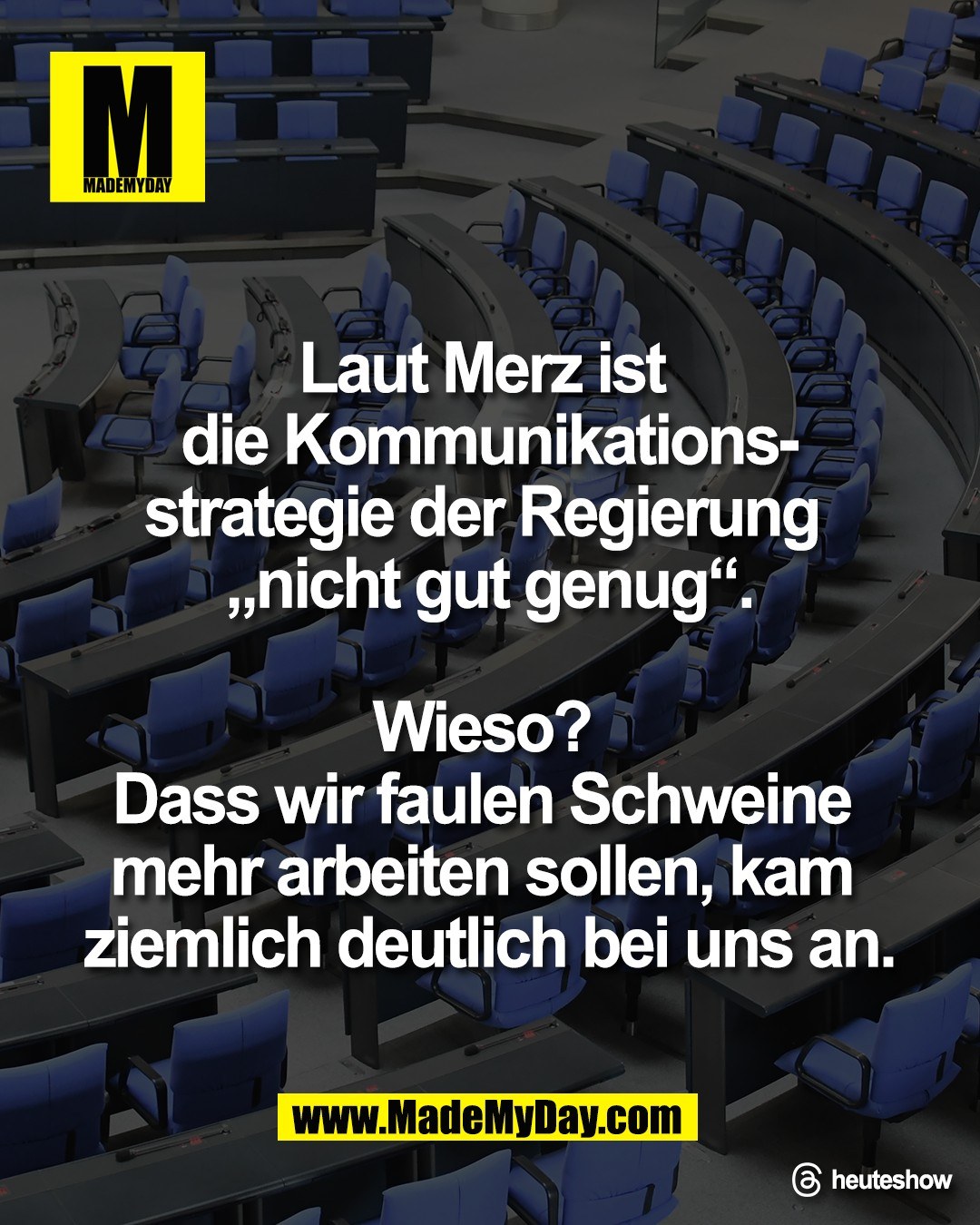 Laut Merz ist <br />
die Kommunikations-<br />
strategie der Regierung <br />
&bdquo;nicht gut genug&ldquo;.<br />
<br />
Wieso? <br />
Dass wir faulen Schweine <br />
mehr arbeiten sollen, kam <br />
ziemlich deutlich bei uns an.<br />
<br />
Threads: heuteshow