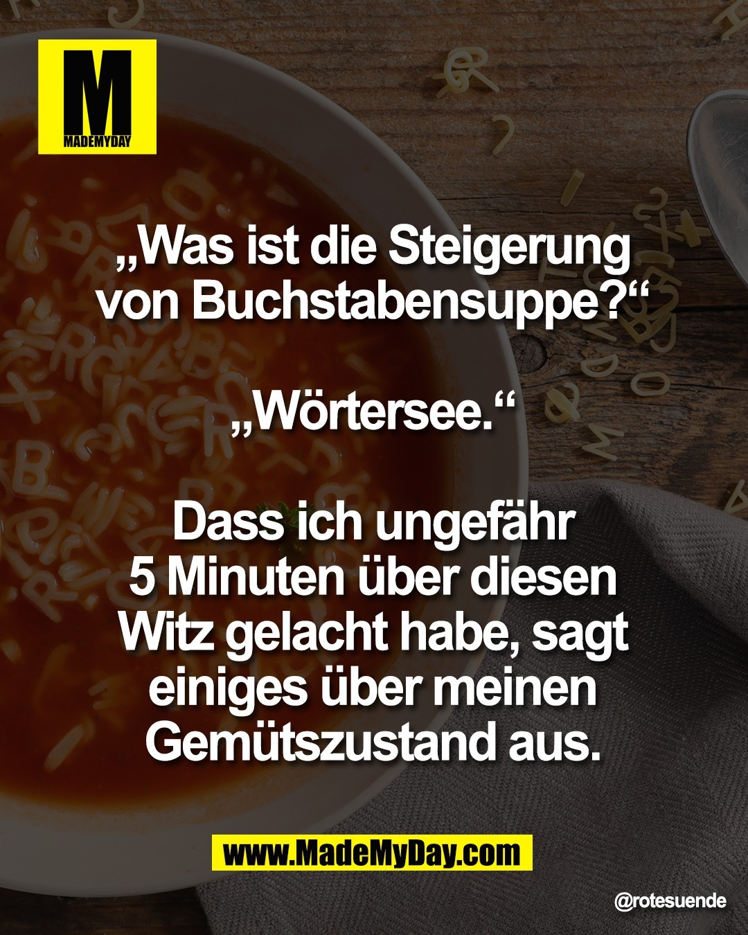 &bdquo;Was ist die Steigerung <br />
von Buchstabensuppe?&ldquo; <br />
<br />
&bdquo;W&ouml;rtersee.&ldquo; <br />
<br />
Dass ich ungef&auml;hr <br />
5 Minuten &uuml;ber diesen <br />
Witz gelacht habe, sagt <br />
einiges &uuml;ber meinen <br />
Gem&uuml;tszustand aus.