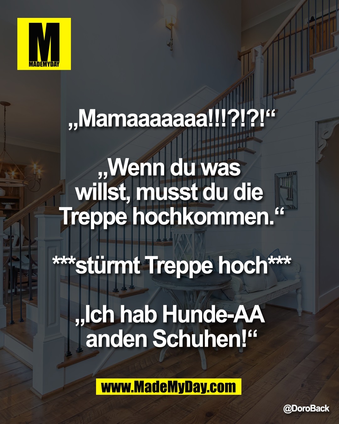 &bdquo;Mamaaaaaaa!!!?!?!&ldquo;<br />
<br />
&bdquo;Wenn du was <br />
willst, musst du die <br />
Treppe hochkommen.&ldquo;<br />
<br />
***st&uuml;rmt Treppe hoch***<br />
<br />
&bdquo;Ich hab Hunde-AA <br />
anden Schuhen!&ldquo;