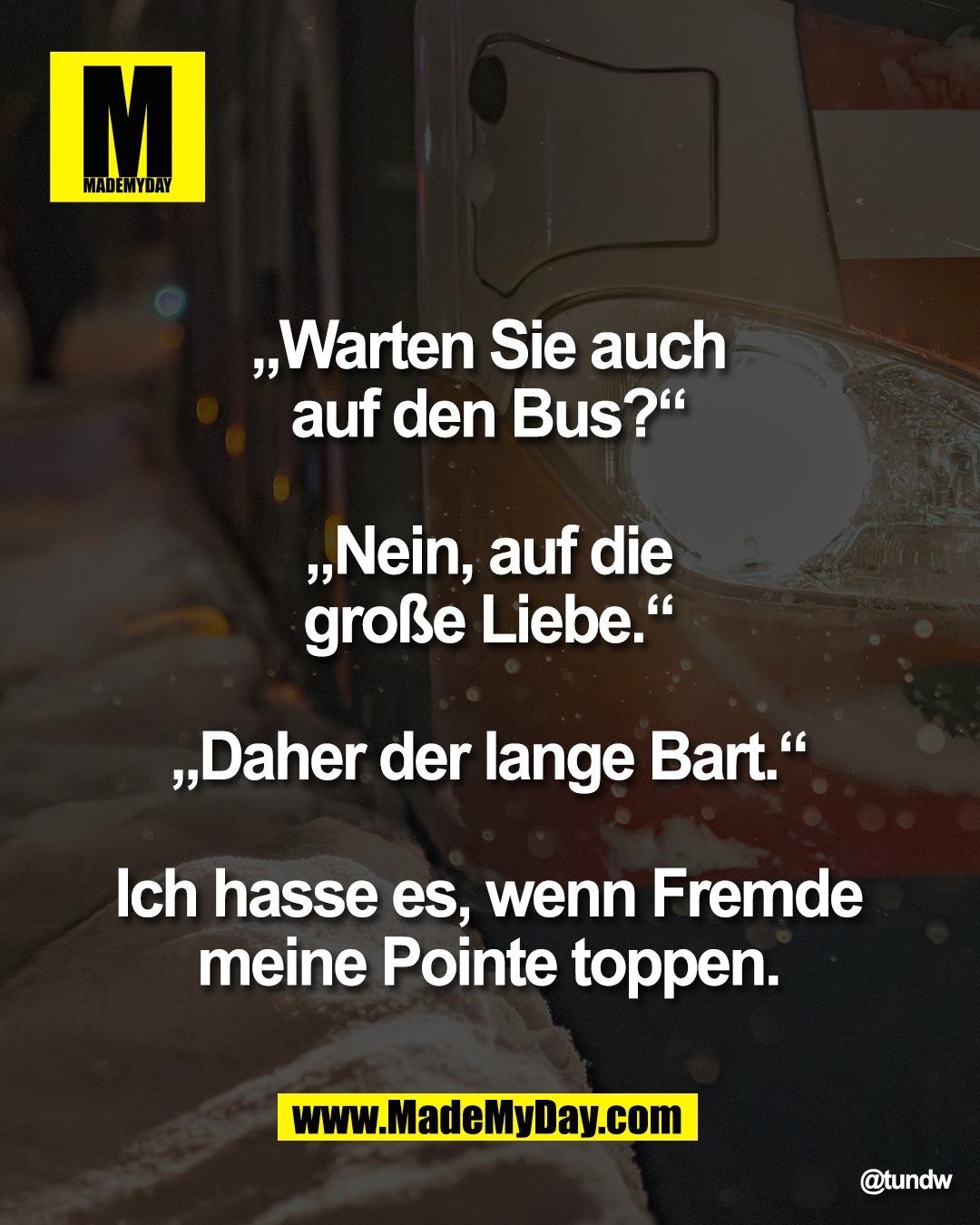 &bdquo;Warten Sie auch <br />
auf den Bus?&ldquo; <br />
<br />
&bdquo;Nein, auf die <br />
gro&szlig;e Liebe.&ldquo; <br />
<br />
&bdquo;Daher der lange Bart.&ldquo; <br />
<br />
Ich hasse es, wenn Fremde <br />
meine Pointe toppen. 