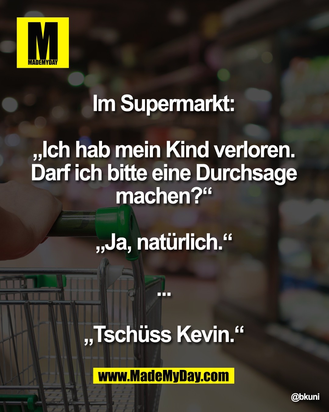 Im Supermarkt: <br />
<br />
&bdquo;Ich hab mein Kind verloren. <br />
Darf ich bitte eine Durchsage <br />
machen?&ldquo; <br />
<br />
&bdquo;Ja, nat&uuml;rlich.&ldquo; <br />
<br />
... <br />
<br />
&bdquo;Tsch&uuml;ss Kevin.&ldquo;