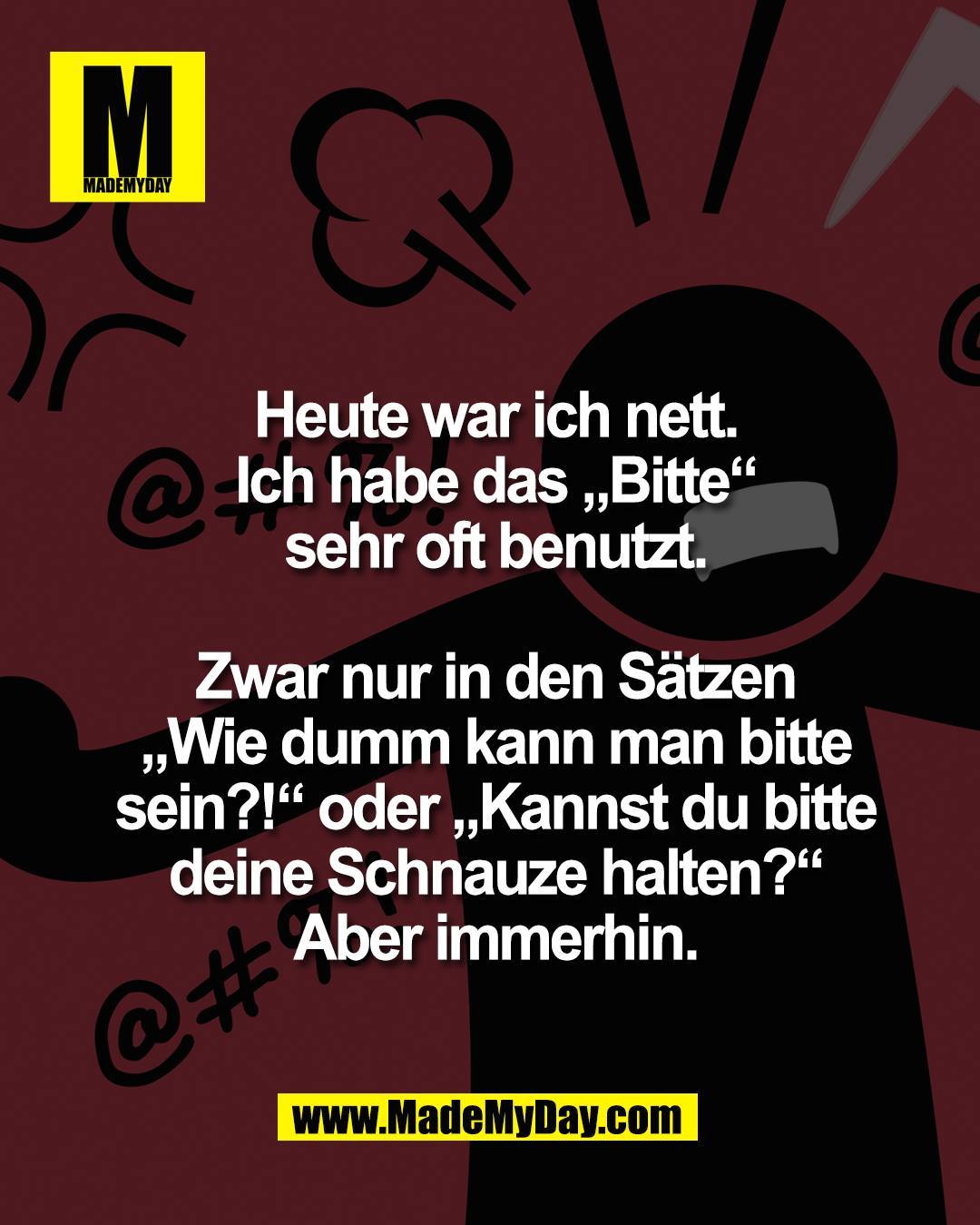 Heute war ich nett.<br />
Ich habe das &bdquo;Bitte&ldquo;<br />
sehr oft benutzt.<br />
<br />
Zwar nur in den S&auml;tzen<br />
&bdquo;Wie dumm kann man bitte<br />
sein?!&ldquo; oder &bdquo;Kannst du bitte<br />
deine Schnauze halten?&ldquo;<br />
Aber immerhin.