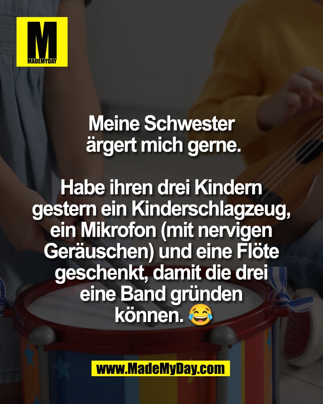 Meine Schwester <br />
&auml;rgert mich gerne.<br />
<br />
Habe ihren drei Kindern <br />
gestern ein Kinderschlagzeug, <br />
ein Mikrofon (mit nervigen <br />
Ger&auml;uschen) und eine Fl&ouml;te <br />
geschenkt, damit die drei <br />
eine Band gr&uuml;nden <br />
k&ouml;nnen. 😂