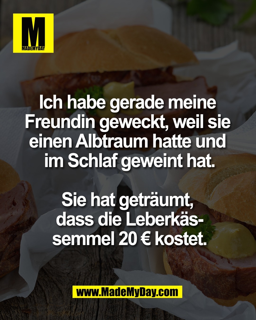 Ich habe gerade meine <br />
Freundin geweckt, weil sie <br />
einen Albtraum hatte und <br />
im Schlaf geweint hat.<br />
<br />
Sie hat getr&auml;umt, <br />
dass die Leberk&auml;s-<br />
semmel 20 &euro; kostet.