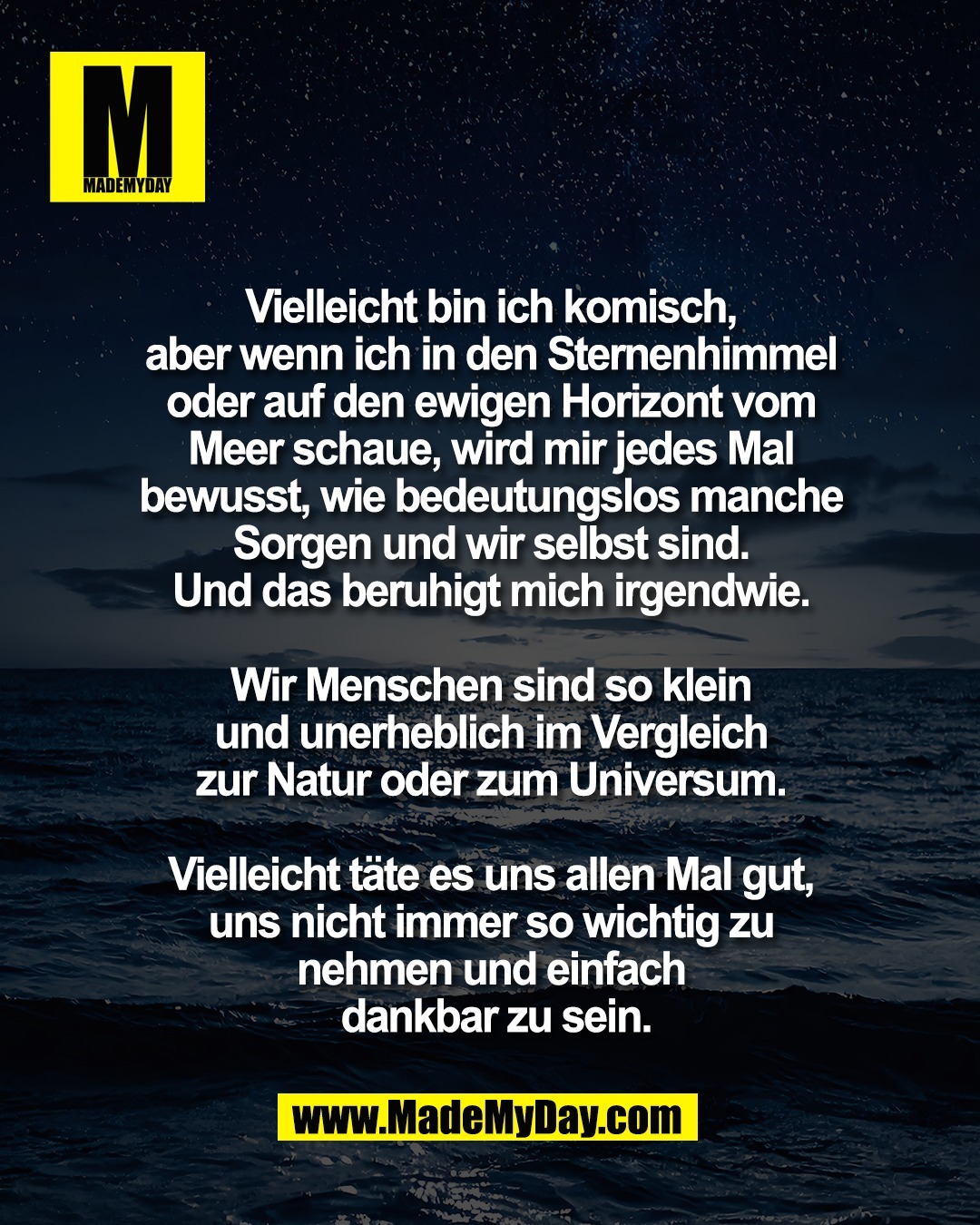 Vielleicht bin ich komisch, <br />
aber wenn ich in den Sternenhimmel <br />
oder auf den ewigen Horizont vom <br />
Meer schaue, wird mir jedes Mal <br />
bewusst, wie bedeutungslos manche <br />
Sorgen und wir selbst sind. <br />
Und das beruhigt mich irgendwie. <br />
<br />
Wir Menschen sind so klein <br />
und unerheblich im Vergleich <br />
zur Natur oder zum Universum. <br />
<br />
Vielleicht t&auml;te es uns allen Mal gut, <br />
uns nicht immer so wichtig zu <br />
nehmen und einfach <br />
dankbar zu sein.