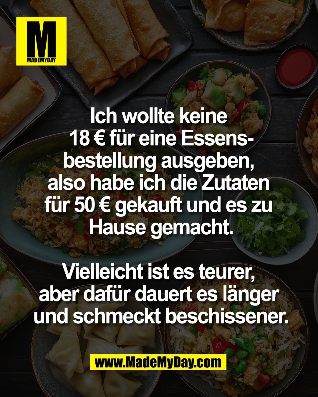 Ich wollte keine <br />
18 &euro; f&uuml;r eine Essens-<br />
bestellung ausgeben, <br />
also habe ich die Zutaten <br />
f&uuml;r 50 &euro; gekauft und es zu <br />
Hause gemacht.<br />
<br />
Vielleicht ist es teurer, <br />
aber daf&uuml;r dauert es l&auml;nger <br />
und schmeckt beschissener.