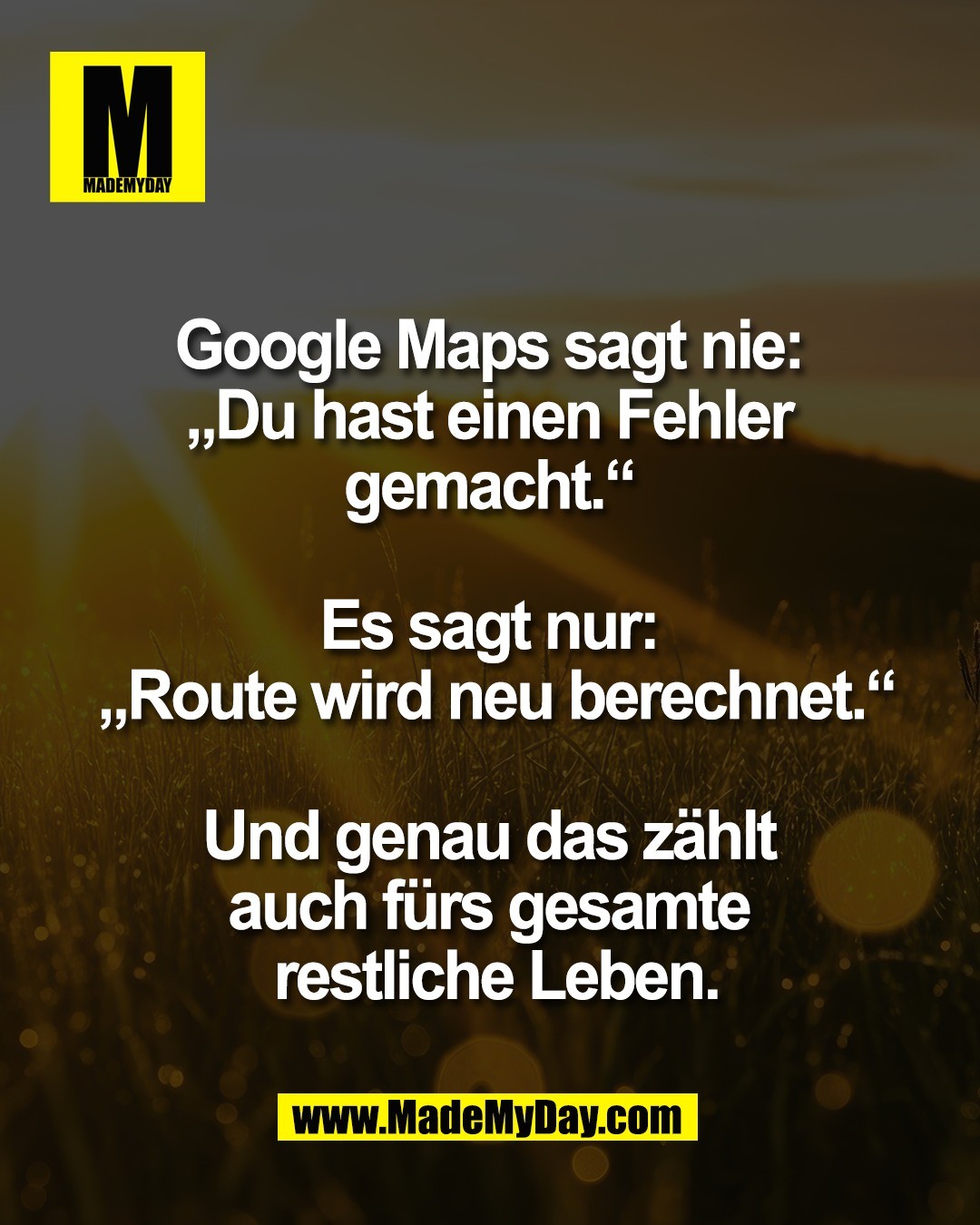 Google Maps sagt nie: <br />
&bdquo;Du hast einen Fehler <br />
gemacht.&ldquo; <br />
<br />
Es sagt nur: <br />
&bdquo;Route wird neu berechnet.&ldquo;<br />
<br />
Und genau das z&auml;hlt <br />
auch f&uuml;rs gesamte <br />
restliche Leben.