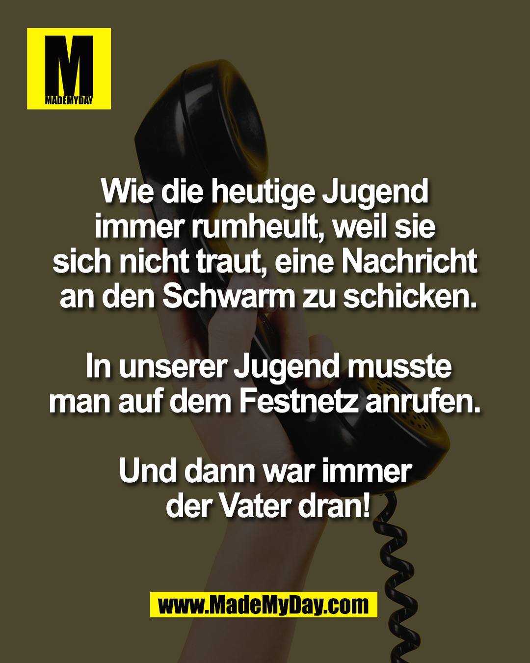 Wie die heutige Jugend <br />
immer rumheult, weil sie <br />
sich nicht traut, eine Nachricht <br />
an den Schwarm zu schicken.<br />
<br />
 In unserer Jugend musste <br />
man auf dem Festnetz anrufen. <br />
<br />
Und dann war immer <br />
der Vater dran!
