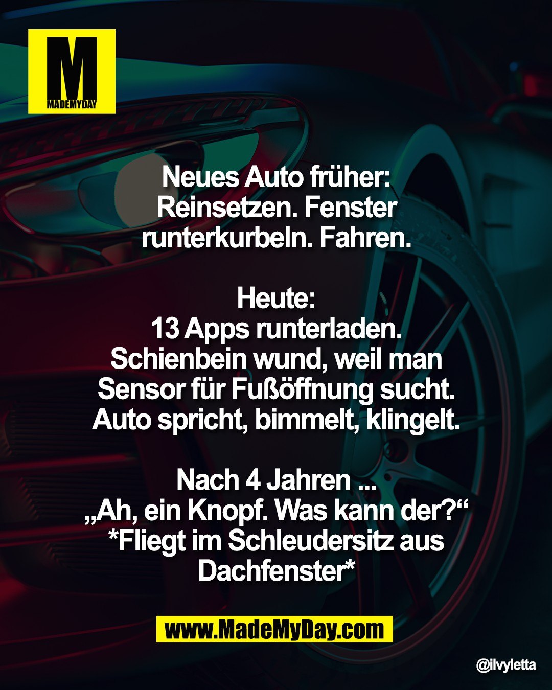 Neues Auto fr&uuml;her: <br />
Reinsetzen. Fenster <br />
runterkurbeln. Fahren. <br />
<br />
Heute: <br />
13 Apps runterladen. <br />
Schienbein wund, weil man <br />
Sensor f&uuml;r Fu&szlig;&ouml;ffnung sucht. <br />
Auto spricht, bimmelt, klingelt. <br />
<br />
Nach 4 Jahren ... <br />
&bdquo;Ah, ein Knopf. Was kann der?&ldquo; <br />
*Fliegt im Schleudersitz aus <br />
Dachfenster*