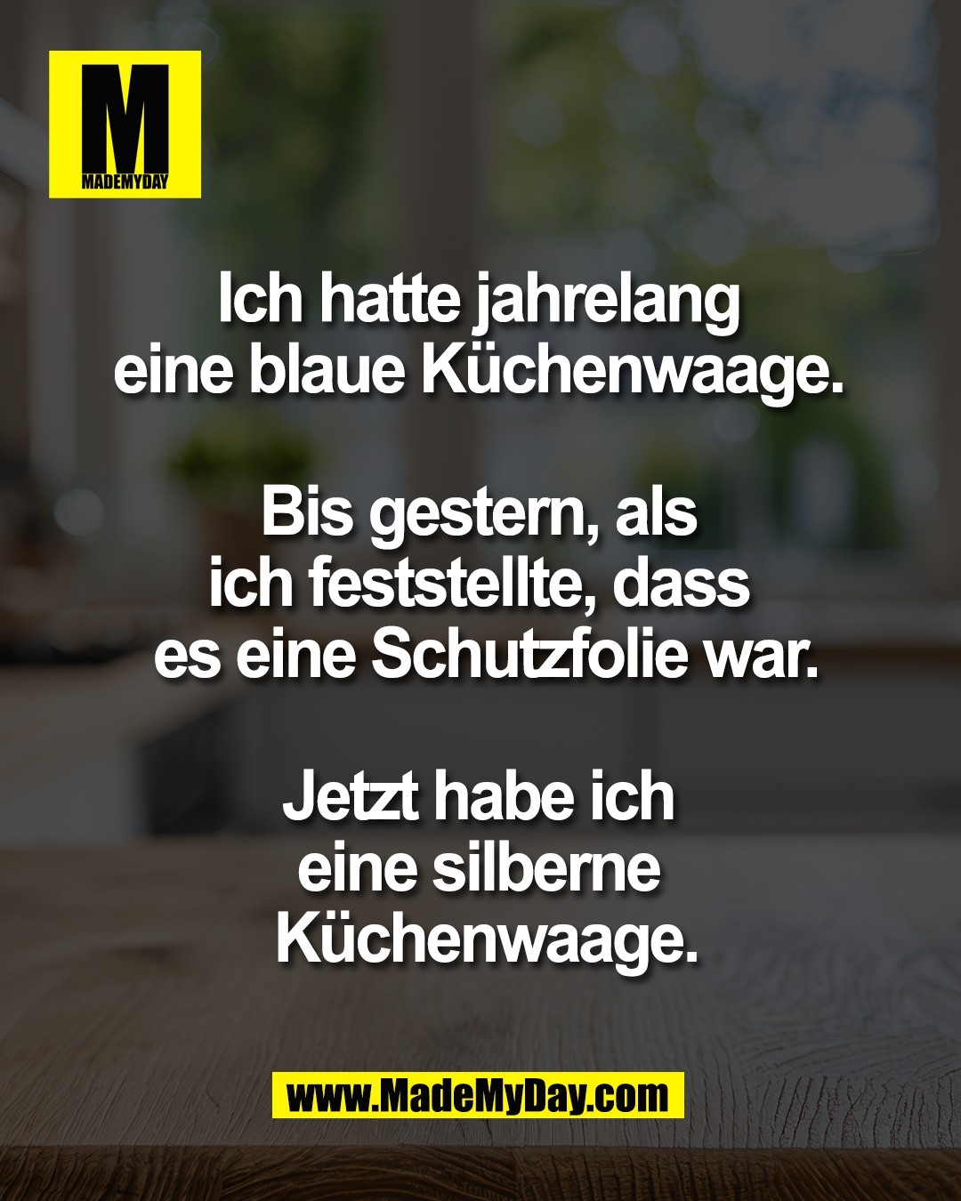 Ich hatte jahrelang <br />
eine blaue K&uuml;chenwaage. <br />
<br />
Bis gestern, als <br />
ich feststellte, dass <br />
es eine Schutzfolie war.<br />
<br />
Jetzt habe ich <br />
eine silberne <br />
K&uuml;chenwaage.