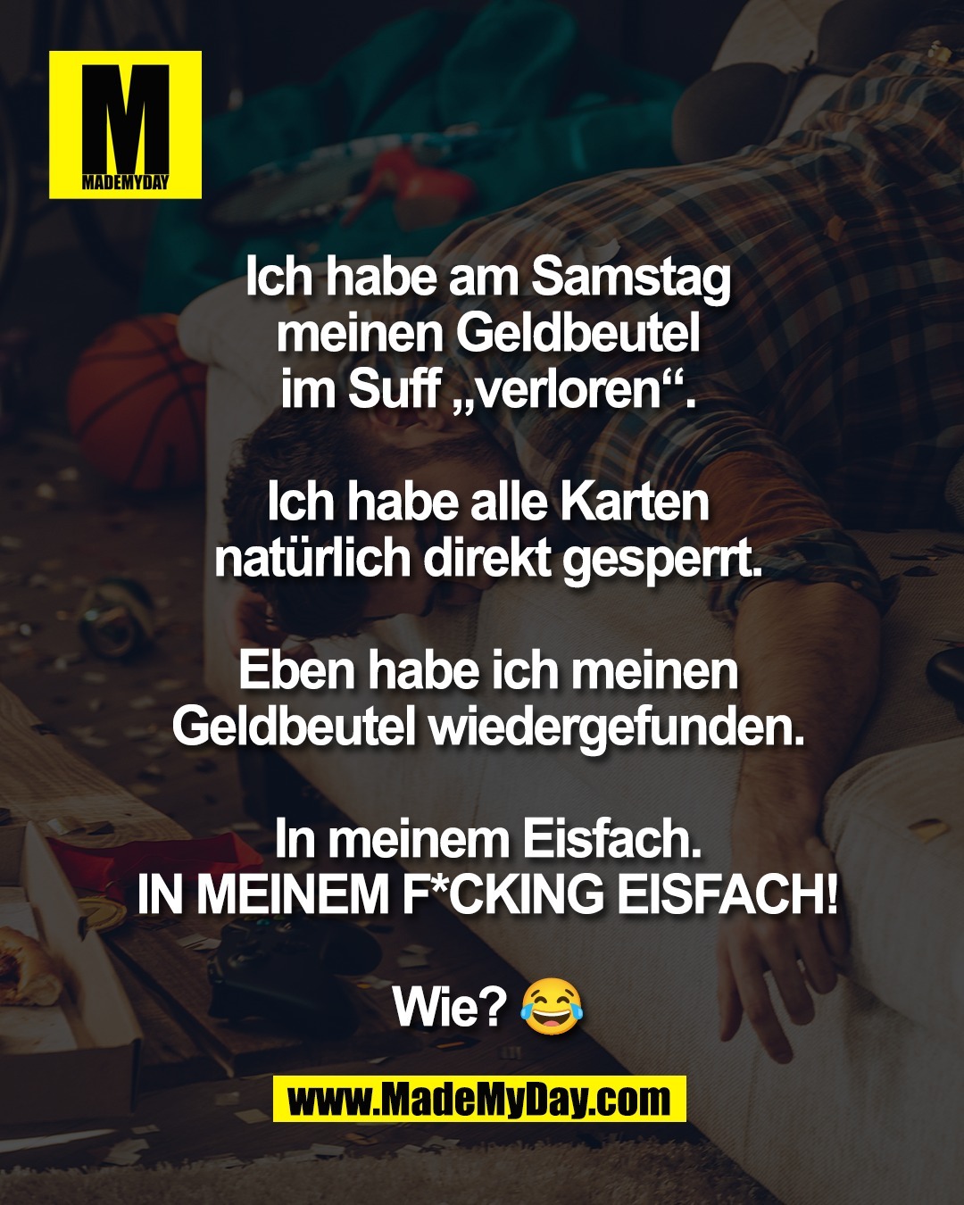 Ich habe am Samstag<br />
meinen Geldbeutel<br />
im Suff &bdquo;verloren&ldquo;.<br />
<br />
Ich habe alle Karten<br />
nat&uuml;rlich direkt gesperrt.<br />
<br />
Eben habe ich meinen<br />
Geldbeutel wiedergefunden.<br />
<br />
In meinem Eisfach.<br />
IN MEINEM F*CKING EISFACH!<br />
<br />
Wie? 😂
