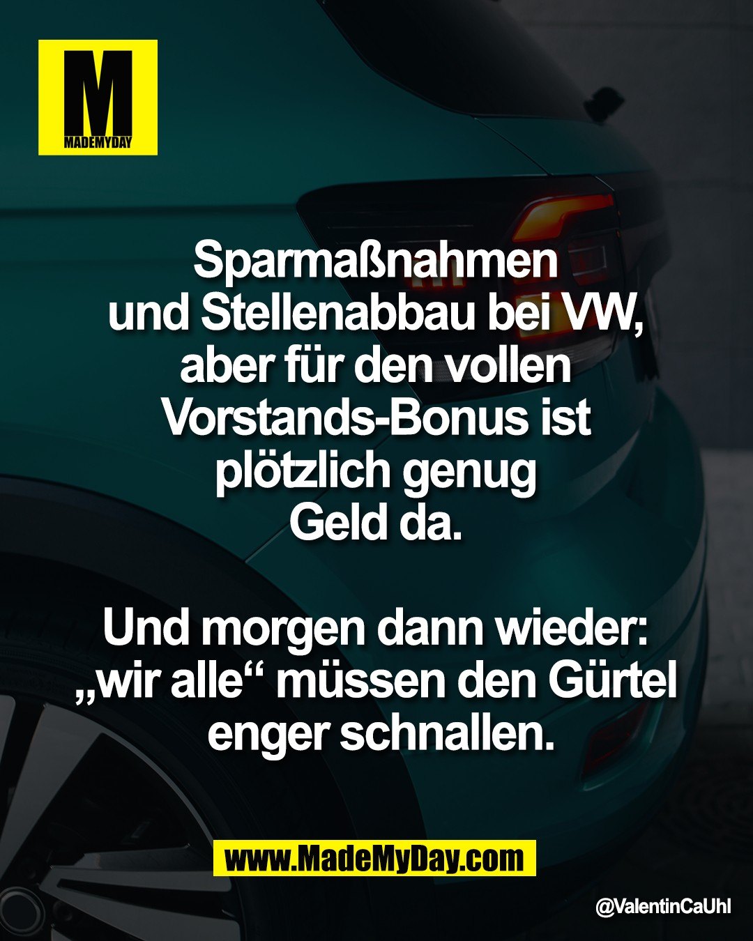Sparma&szlig;nahmen <br />
und Stellenabbau bei VW, <br />
aber f&uuml;r den vollen <br />
Vorstands-Bonus ist <br />
pl&ouml;tzlich genug <br />
Geld da. <br />
<br />
Und morgen dann wieder: <br />
&bdquo;wir alle&ldquo; m&uuml;ssen den G&uuml;rtel <br />
enger schnallen.