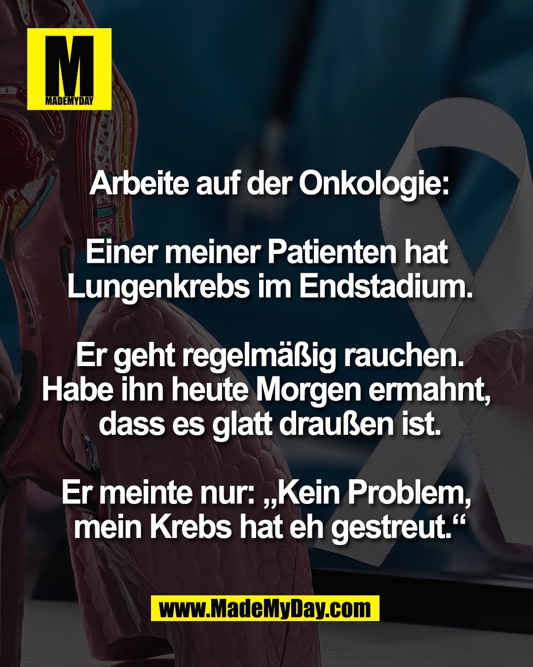Arbeite auf der Onkologie:<br />
<br />
Einer meiner Patienten hat <br />
Lungenkrebs im Endstadium.<br />
<br />
Er geht regelm&auml;&szlig;ig rauchen.<br />
Habe ihn heute Morgen ermahnt, <br />
dass es glatt drau&szlig;en ist.<br />
<br />
Er meinte nur: &bdquo;Kein Problem, <br />
mein Krebs hat eh gestreut.&ldquo;