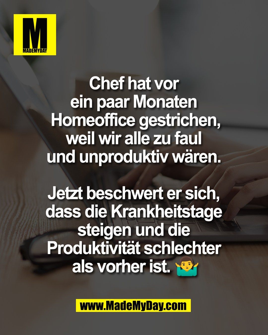 Chef hat vor <br />
ein paar Monaten <br />
Homeoffice gestrichen,<br />
weil wir alle zu faul <br />
und unproduktiv w&auml;ren. <br />
<br />
Jetzt beschwert er sich, <br />
dass die Krankheitstage <br />
steigen und die <br />
Produktivit&auml;t schlechter <br />
als vorher ist. 🤷&zwj;♂️