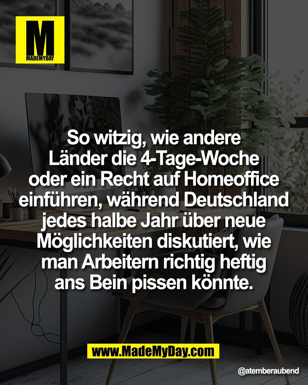 So witzig, wie andere <br />
L&auml;nder die 4-Tage-Woche <br />
oder ein Recht auf Homeoffice <br />
einf&uuml;hren, w&auml;hrend Deutschland <br />
jedes halbe Jahr &uuml;ber neue <br />
M&ouml;glichkeiten diskutiert, wie <br />
man Arbeitern richtig heftig <br />
ans Bein pissen k&ouml;nnte.