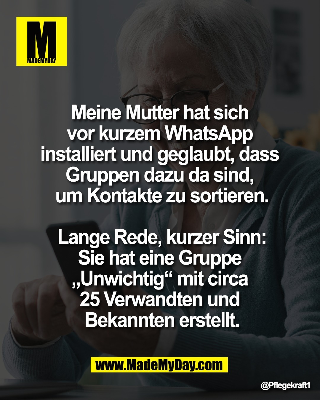 Meine Mutter hat sich <br />
vor kurzem WhatsApp <br />
installiert und geglaubt, dass <br />
Gruppen dazu da sind, <br />
um Kontakte zu sortieren.<br />
<br />
Lange Rede, kurzer Sinn:<br />
Sie hat eine Gruppe <br />
&bdquo;Unwichtig&ldquo; mit circa <br />
25 Verwandten und <br />
Bekannten erstellt.