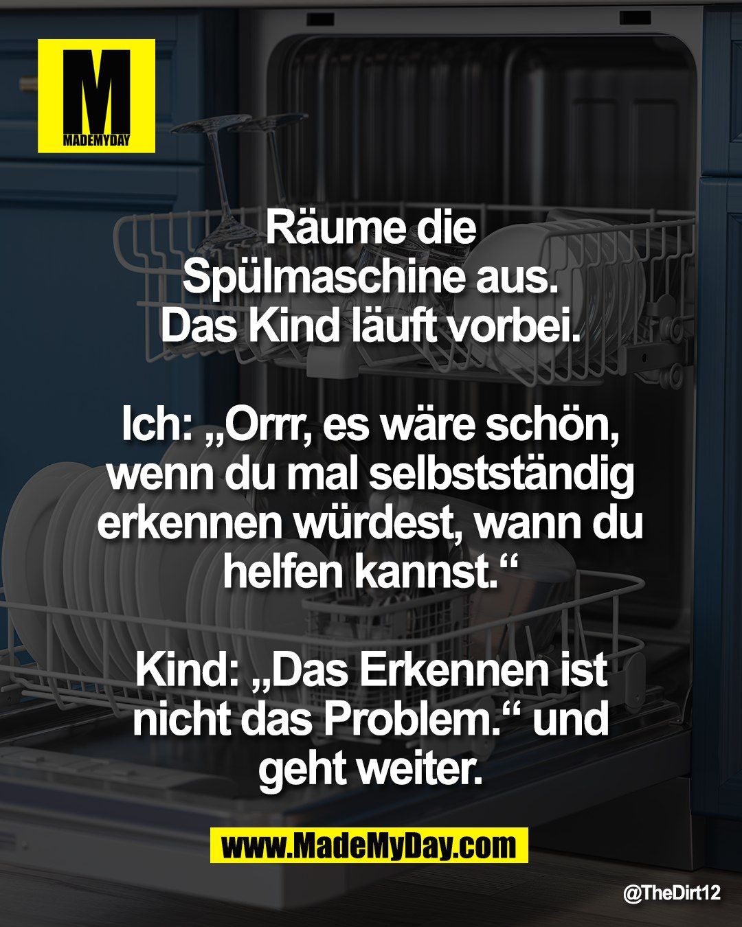 R&auml;ume die <br />
Sp&uuml;lmaschine aus. <br />
Das Kind l&auml;uft vorbei. <br />
<br />
Ich: &bdquo;Orrr, es w&auml;re sch&ouml;n, <br />
wenn du mal selbstst&auml;ndig <br />
erkennen w&uuml;rdest, wann du <br />
helfen kannst.&ldquo; <br />
<br />
Kind: &bdquo;Das Erkennen ist <br />
nicht das Problem.&ldquo; und <br />
geht weiter.