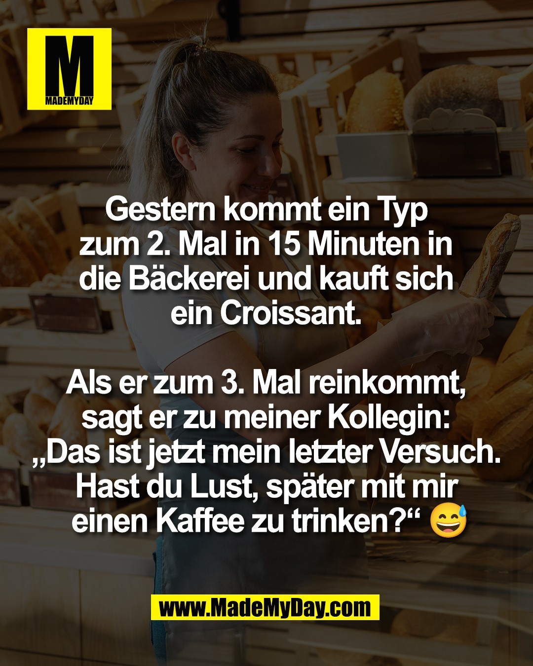 Gestern kommt ein Typ <br />
zum 2. Mal in 15 Minuten in <br />
die B&auml;ckerei und kauft sich <br />
ein Croissant. <br />
<br />
Als er zum 3. Mal reinkommt, <br />
sagt er zu meiner Kollegin: <br />
&bdquo;Das ist jetzt mein letzter Versuch. <br />
Hast du Lust, sp&auml;ter mit mir <br />
einen Kaffee zu trinken?&ldquo; 😅
