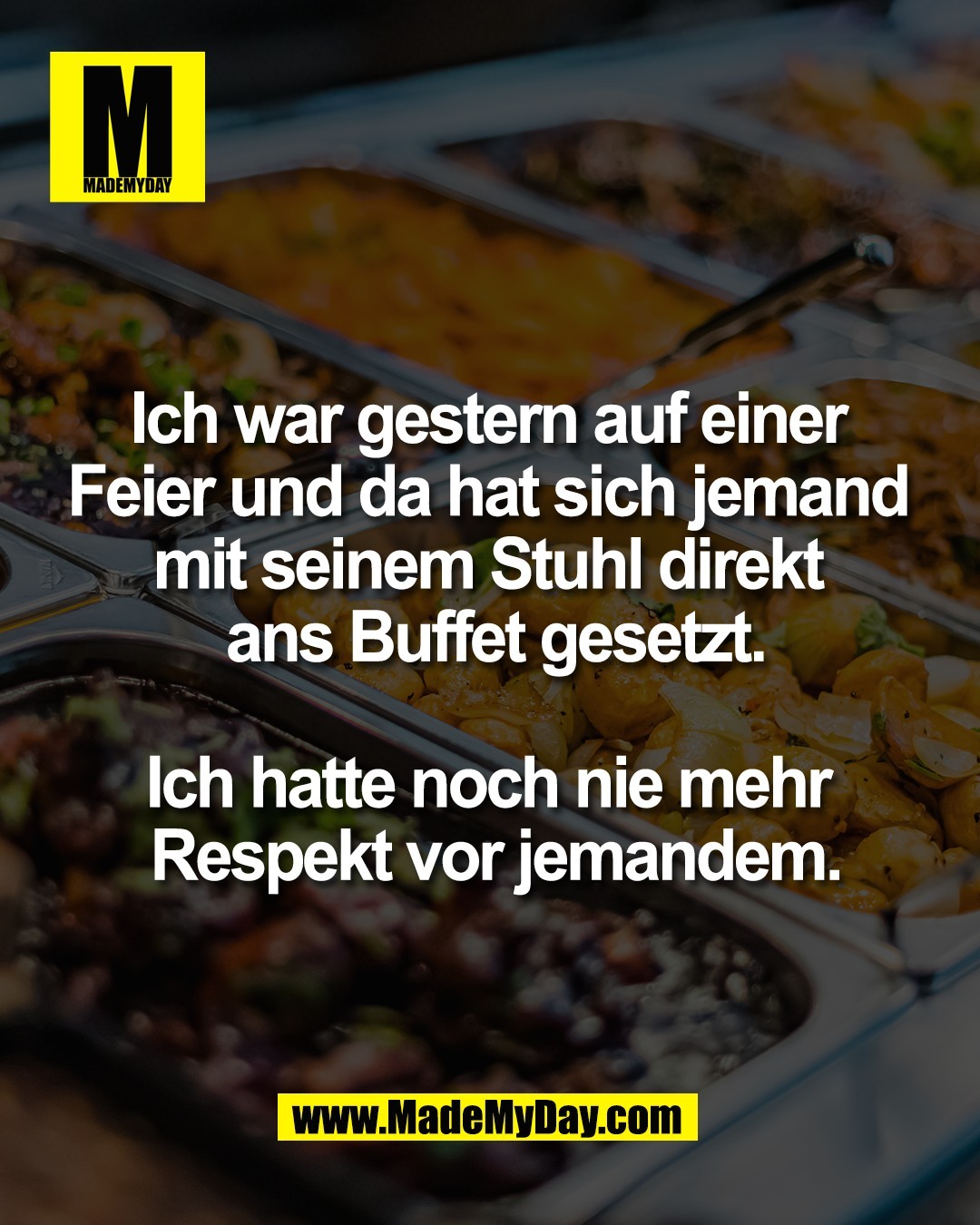 Ich war gestern auf einer <br />
Feier und da hat sich jemand <br />
mit seinem Stuhl direkt <br />
ans Buffet gesetzt.<br />
<br />
Ich hatte noch nie mehr <br />
Respekt vor jemandem.