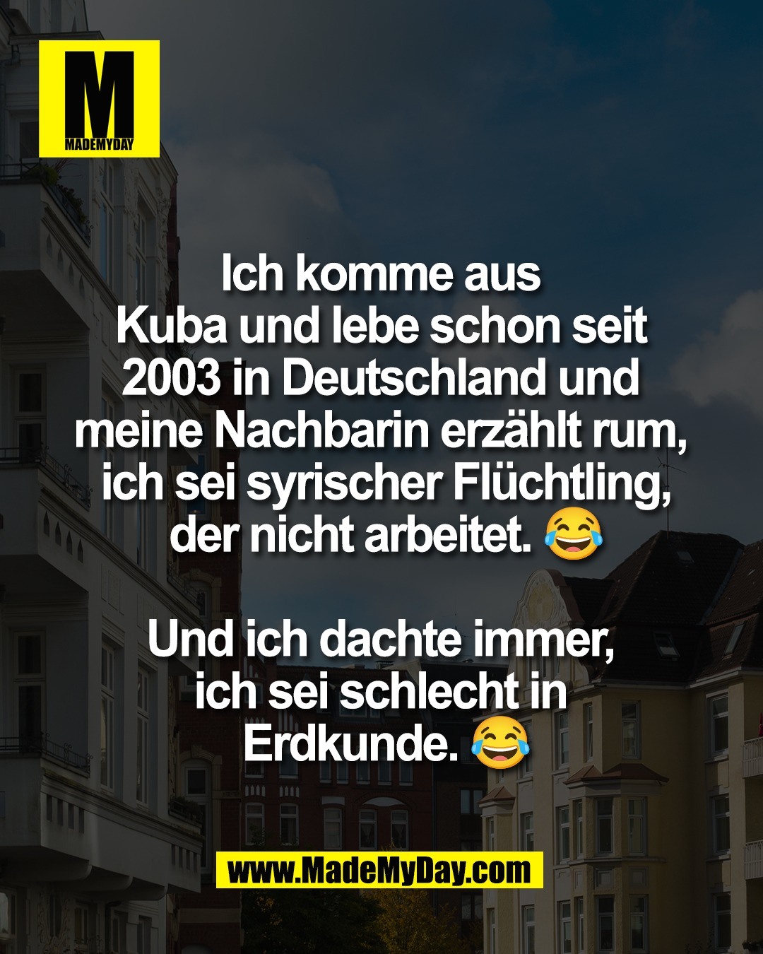 Ich komme aus <br />
Kuba und lebe schon seit <br />
2003 in Deutschland und <br />
meine Nachbarin erz&auml;hlt rum, <br />
ich sei syrischer Fl&uuml;chtling,<br />
der nicht arbeitet. 😂<br />
<br />
Und ich dachte immer, <br />
ich sei schlecht in <br />
Erdkunde. 😂
